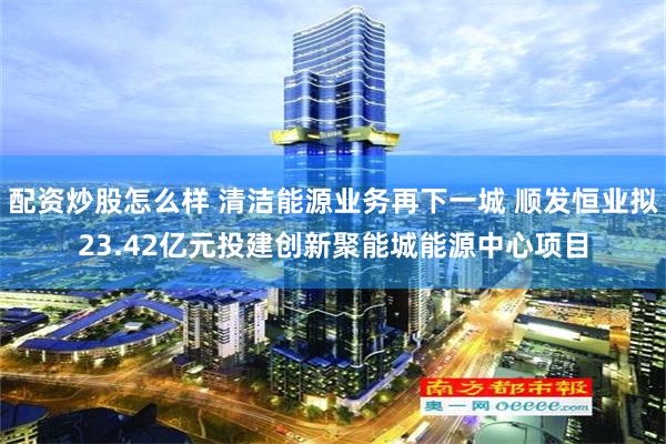 配资炒股怎么样 清洁能源业务再下一城 顺发恒业拟23.42亿元投建创新聚能城能源中心项目