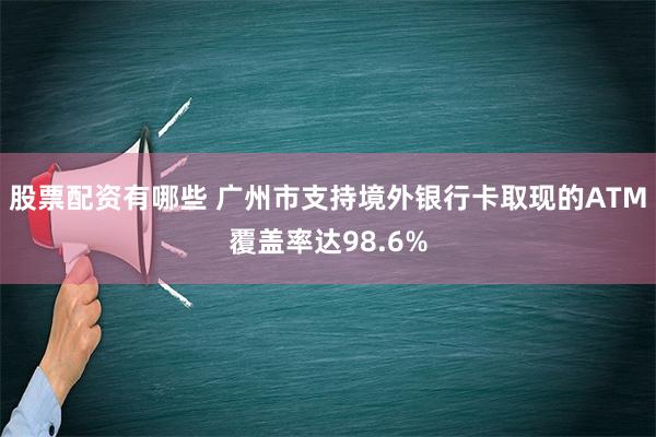 股票配资有哪些 广州市支持境外银行卡取现的ATM覆盖率达98.6%