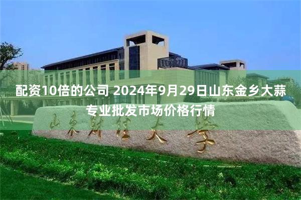 配资10倍的公司 2024年9月29日山东金乡大蒜专业批发市场价格行情