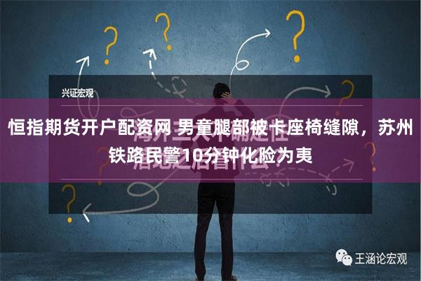 恒指期货开户配资网 男童腿部被卡座椅缝隙，苏州铁路民警10分钟化险为夷