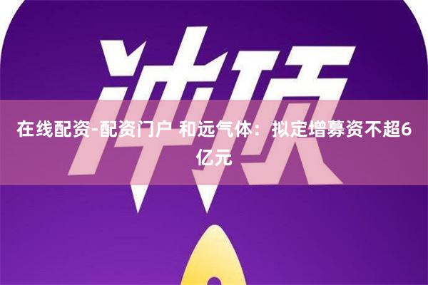 在线配资-配资门户 和远气体：拟定增募资不超6亿元