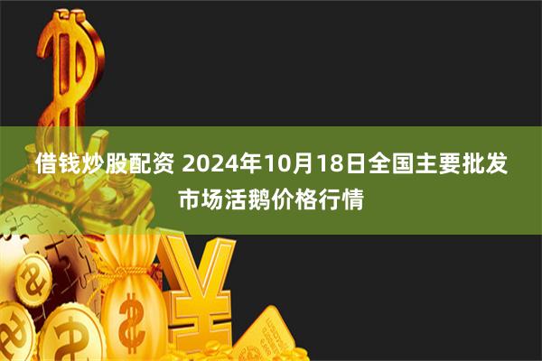 借钱炒股配资 2024年10月18日全国主要批发市场活鹅价格行情