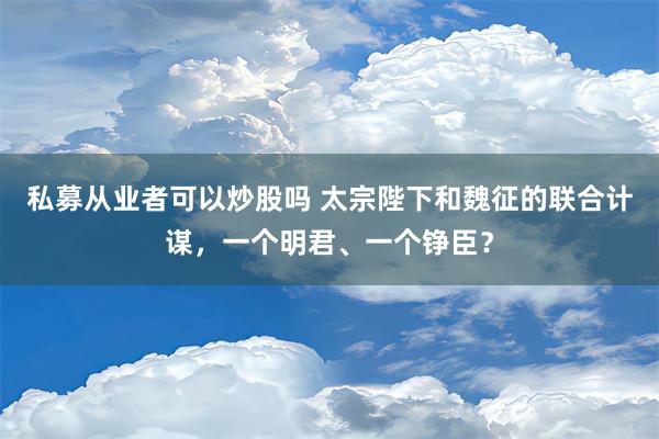 私募从业者可以炒股吗 太宗陛下和魏征的联合计谋，一个明君、一个铮臣？