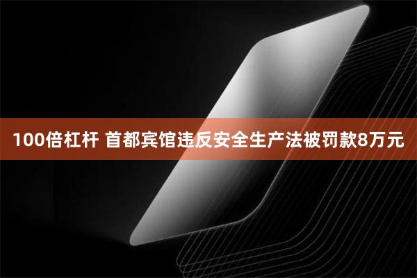 100倍杠杆 首都宾馆违反安全生产法被罚款8万元