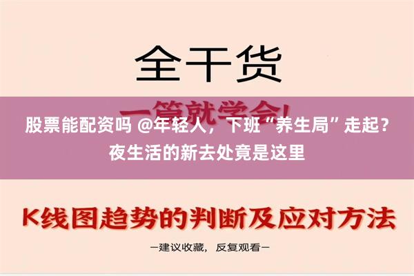 股票能配资吗 @年轻人，下班“养生局”走起？夜生活的新去处竟是这里