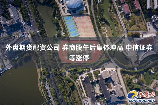 外盘期货配资公司 券商股午后集体冲高 中信证券等涨停