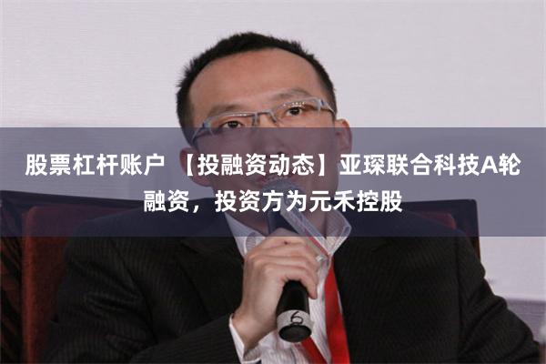 股票杠杆账户 【投融资动态】亚琛联合科技A轮融资，投资方为元禾控股