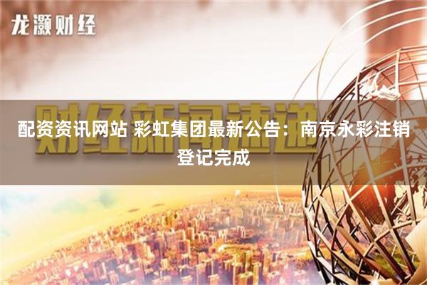 配资资讯网站 彩虹集团最新公告：南京永彩注销登记完成