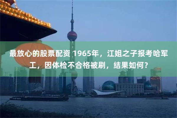 最放心的股票配资 1965年，江姐之子报考哈军工，因体检不合格被刷，结果如何？