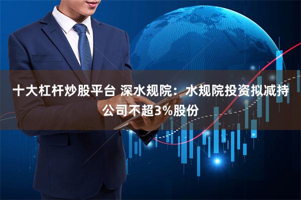 十大杠杆炒股平台 深水规院：水规院投资拟减持公司不超3%股份